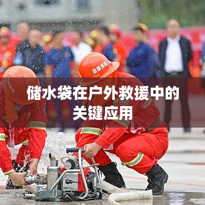 戶外救援必備神器，儲(chǔ)水袋的關(guān)鍵應(yīng)用