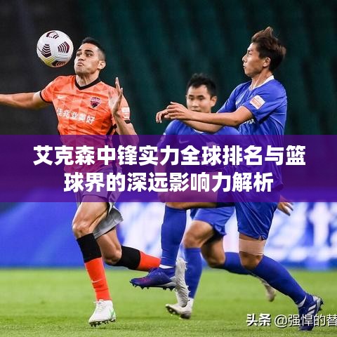 艾克森中鋒實(shí)力全球排名與籃球界的深遠(yuǎn)影響力解析