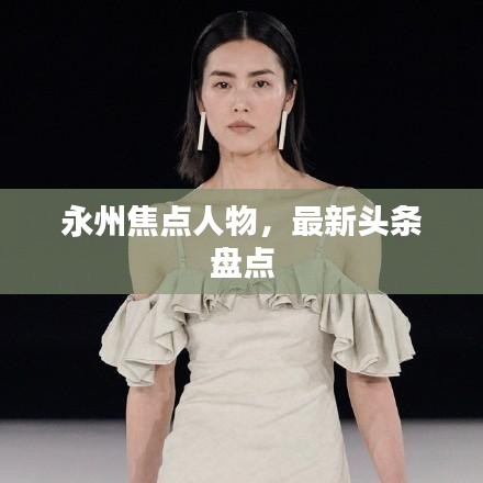 永州焦點(diǎn)人物，最新頭條盤點(diǎn)