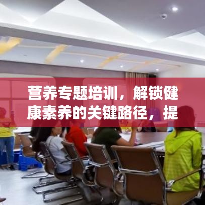 營養(yǎng)專題培訓(xùn)，解鎖健康素養(yǎng)的關(guān)鍵路徑，提升營養(yǎng)知識(shí)水平