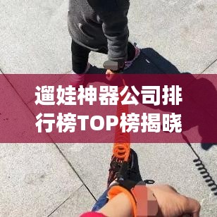 遛娃神器公司排行榜TOP榜揭曉！