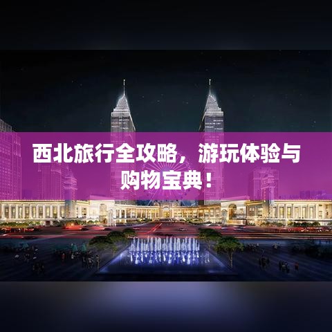 西北旅行全攻略，游玩體驗與購物寶典！