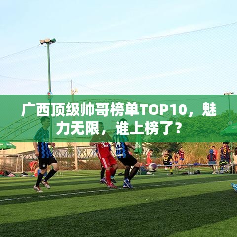 廣西頂級帥哥榜單TOP10，魅力無限，誰上榜了？