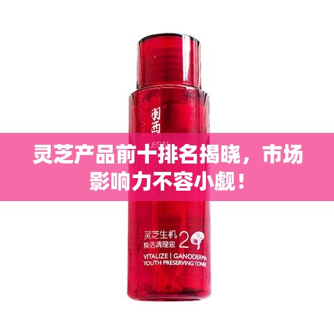 靈芝產(chǎn)品前十排名揭曉，市場影響力不容小覷！