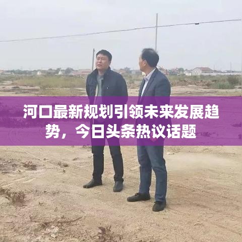 河口最新規(guī)劃引領(lǐng)未來(lái)發(fā)展趨勢(shì)，今日頭條熱議話(huà)題