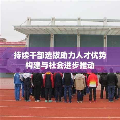 持續(xù)干部選拔助力人才優(yōu)勢構建與社會進步推動