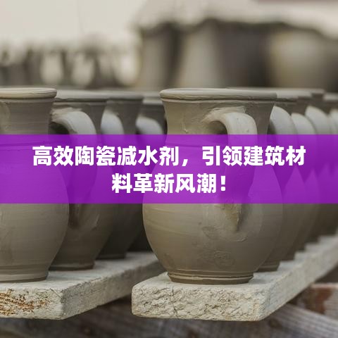 高效陶瓷減水劑，引領建筑材料革新風潮！