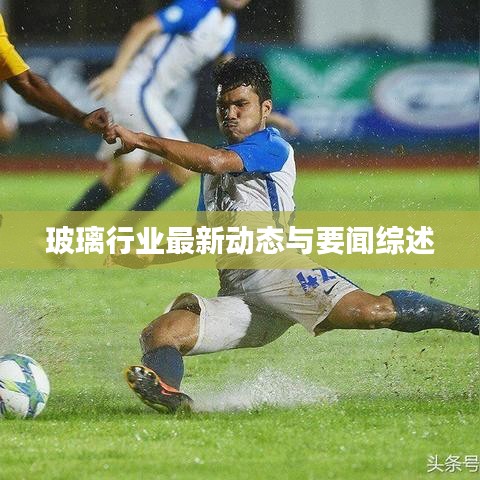 玻璃行業(yè)最新動(dòng)態(tài)與要聞綜述