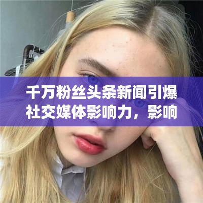 千萬粉絲頭條新聞引爆社交媒體影響力，影響力再掀熱潮！