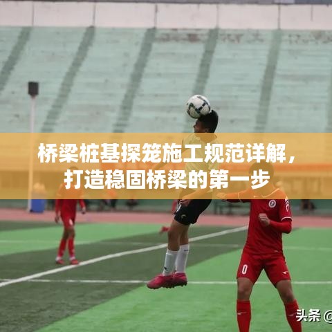 橋梁樁基探籠施工規(guī)范詳解，打造穩(wěn)固橋梁的第一步