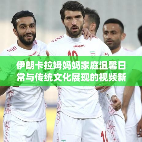伊朗卡拉姆媽媽家庭溫馨日常與傳統(tǒng)文化展現(xiàn)的視頻新發(fā)布